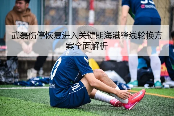 武磊伤停恢复进入关键期海港锋线轮换方案全面解析